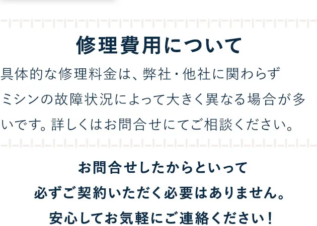 修理費用について_具体的な修理料金は、弊社・他社に関わらずミシンの故障状況によって大きく異なる場合が多いです。詳しくはお問合せにてご相談ください。お問合せしたからといって必ずご契約いただく必要はありません。安心してお気軽にご連絡ください！